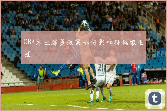 CBA本土球员政策如何影响孙铭徽生涯