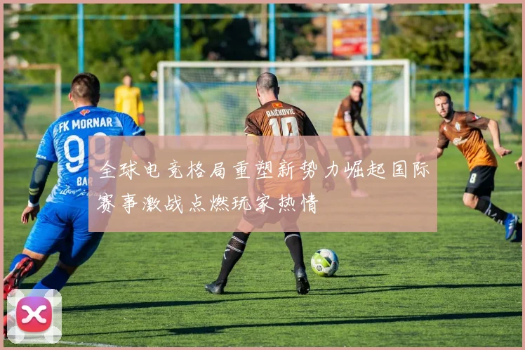 全球电竞格局重塑新势力崛起国际赛事激战点燃玩家热情