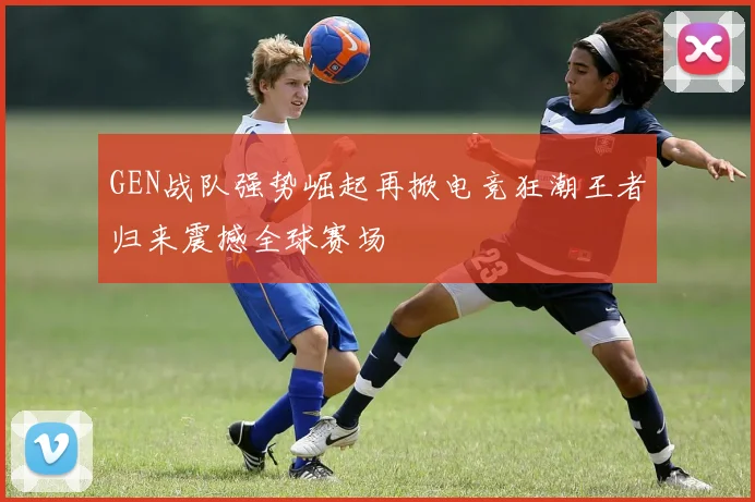 GEN战队强势崛起再掀电竞狂潮王者归来震撼全球赛场