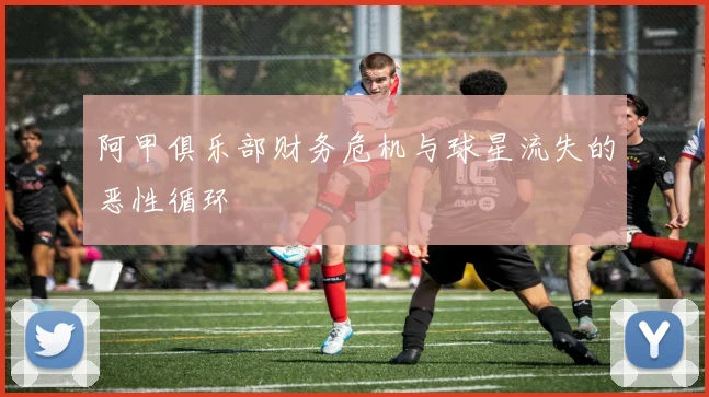 阿甲俱乐部财务危机与球星流失的恶性循环