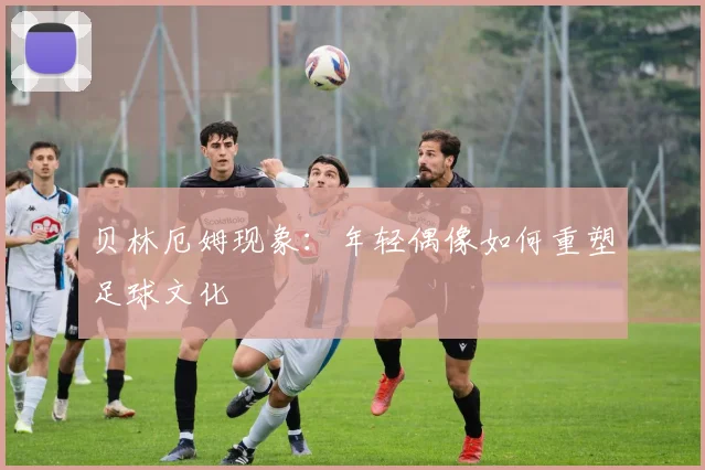 贝林厄姆现象：年轻偶像如何重塑足球文化