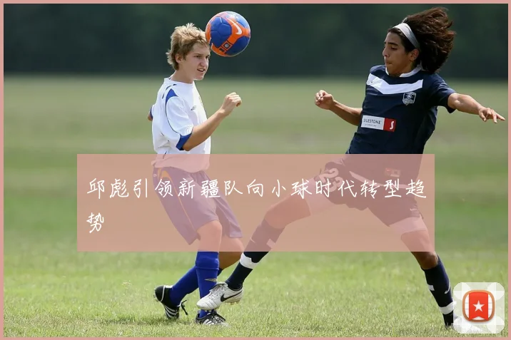 邱彪引领新疆队向小球时代转型趋势