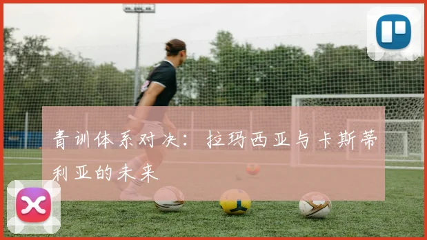 青训体系对决：拉玛西亚与卡斯蒂利亚的未来