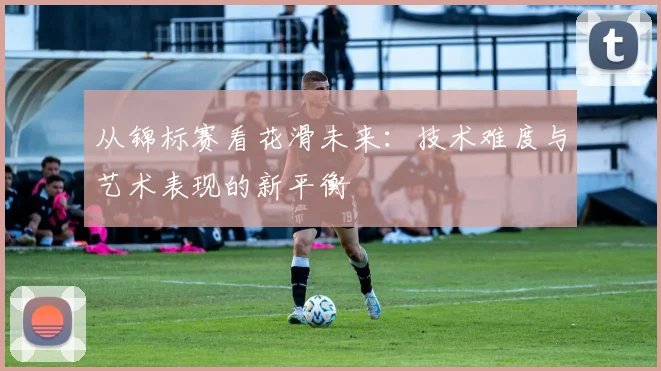 从锦标赛看花滑未来：技术难度与艺术表现的新平衡