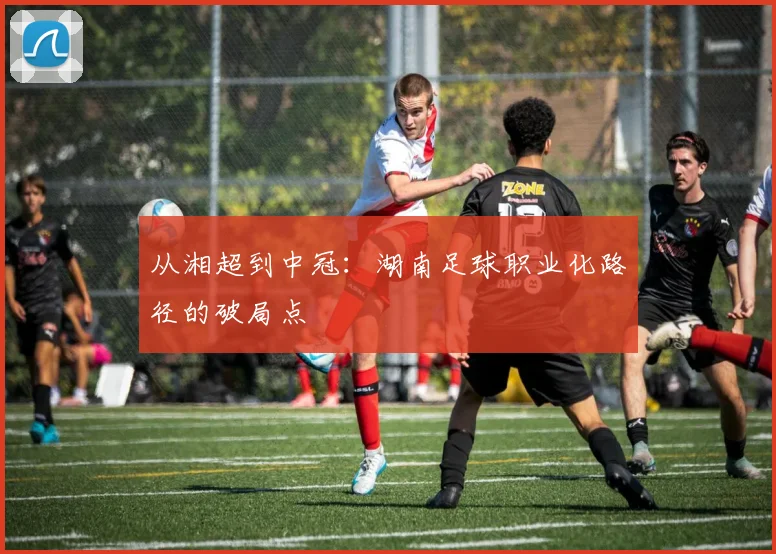 从湘超到中冠：湖南足球职业化路径的破局点