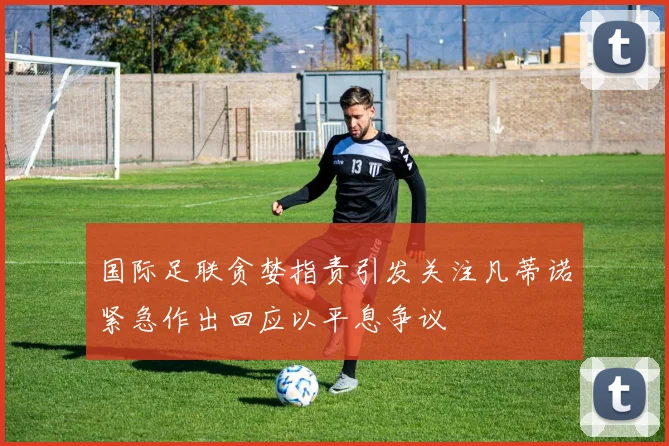国际足联贪婪指责引发关注凡蒂诺紧急作出回应以平息争议